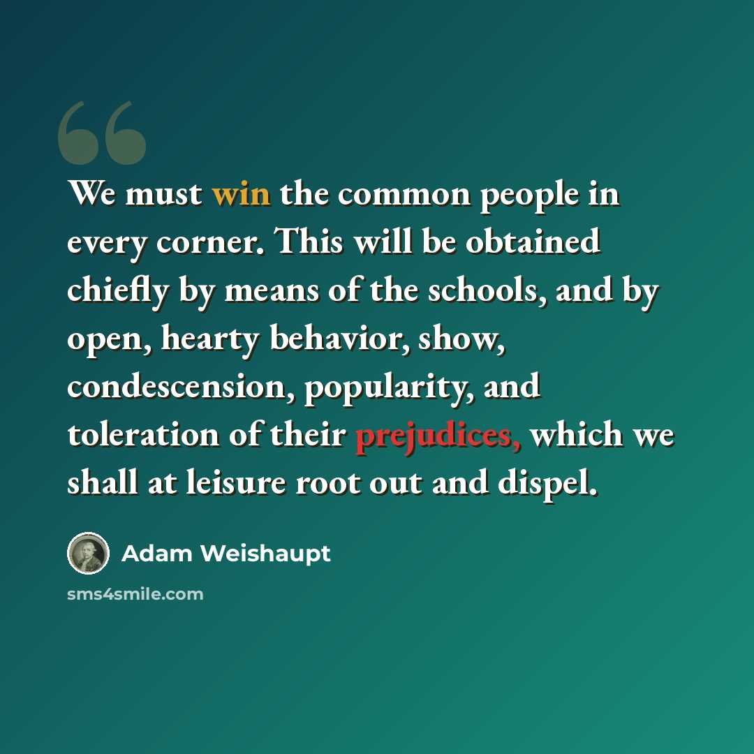 “We must win the common people in every corner. This will be obtained chiefly by means of the schools, and by open, hearty behavior, show, condescension, popularity, and toleration of their prejudices, which we shall at leisure root out and dispel.” quote by Adam Weishaupt