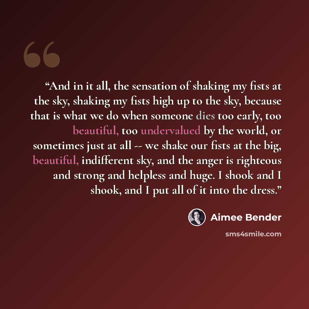 “And in it all, the sensation of shaking my fists at the sky, shaking my fists high up to the sky, because that is what we do when someone dies too early, too beautiful, too undervalued by the world, or sometimes just at all -- we shake our fists at the big, beautiful, indifferent sky, and the…” quote by Aimee Bender
