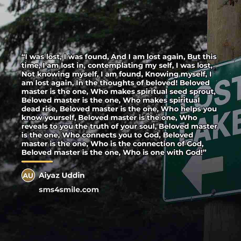 “I was lost, I was found, And I am lost again, But this time, I am lost in, contemplating my self, I was lost, Not knowing myself, I am found, Knowing myself, I am lost again, In the thoughts of beloved! Beloved master is the one, Who makes spiritual seed sprout, Beloved master is the one, Who…” quote by Aiyaz Uddin