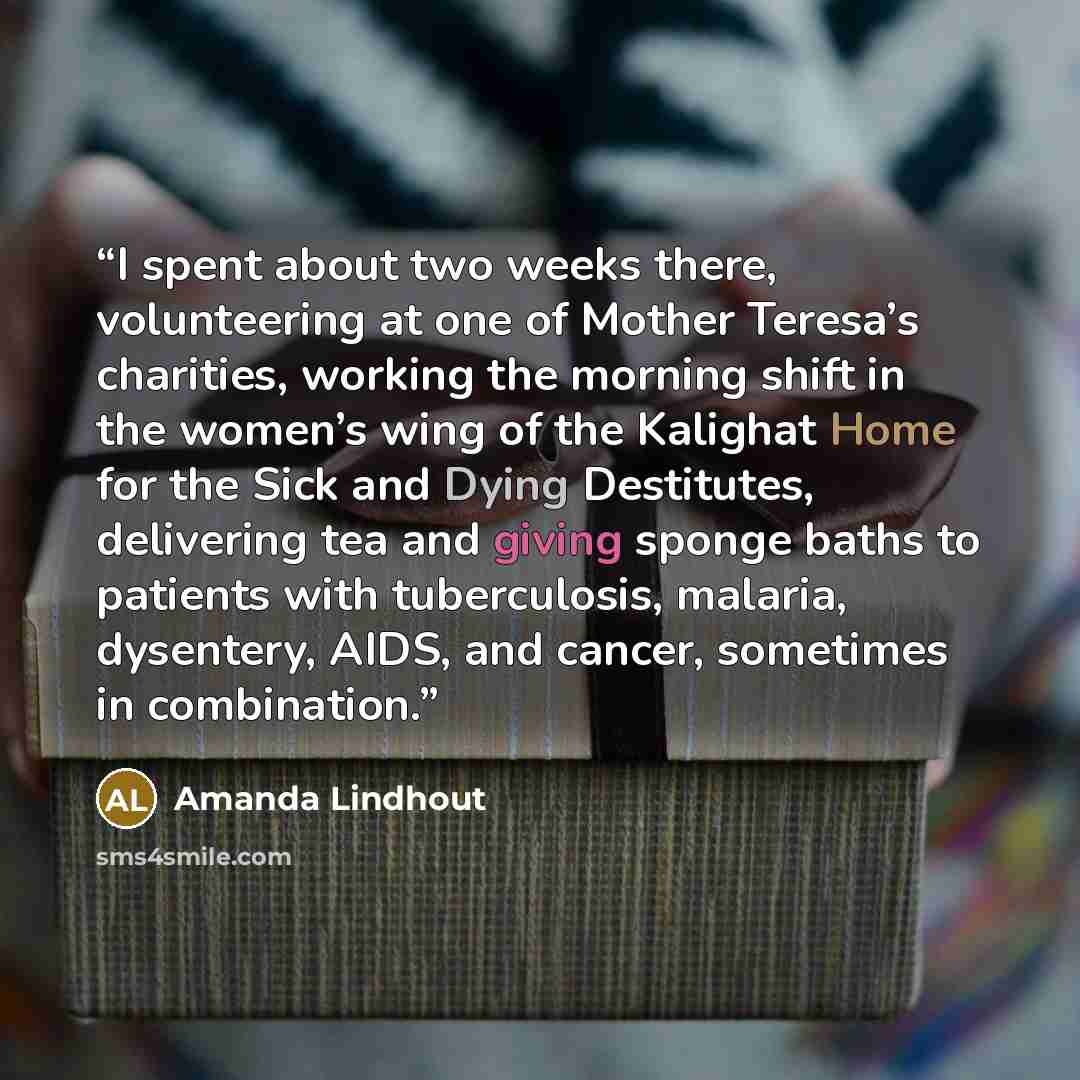 “I spent about two weeks there, volunteering at one of Mother Teresa’s charities, working the morning shift in the women’s wing of the Kalighat Home for the Sick and Dying Destitutes, delivering tea and giving sponge baths to patients with tuberculosis, malaria, dysentery, AIDS, and cancer…” quote by Amanda Lindhout