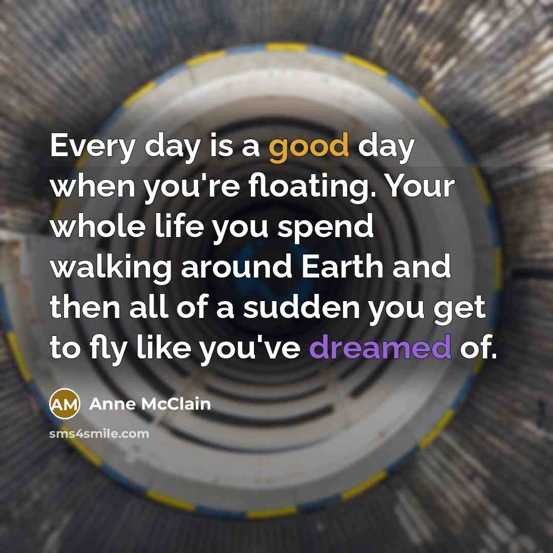 “Every day is a good day when you're floating. Your whole life you spend walking around Earth and then all of a sudden you get to fly like you've dreamed of.” quote by Anne McClain