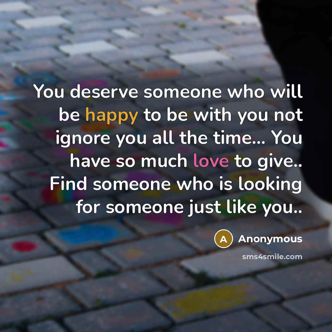 “You deserve someone who will be happy to be with you not ignore you all the time... You have so much love to give.. Find someone who is looking for someone just like you..” quote by Anonymous