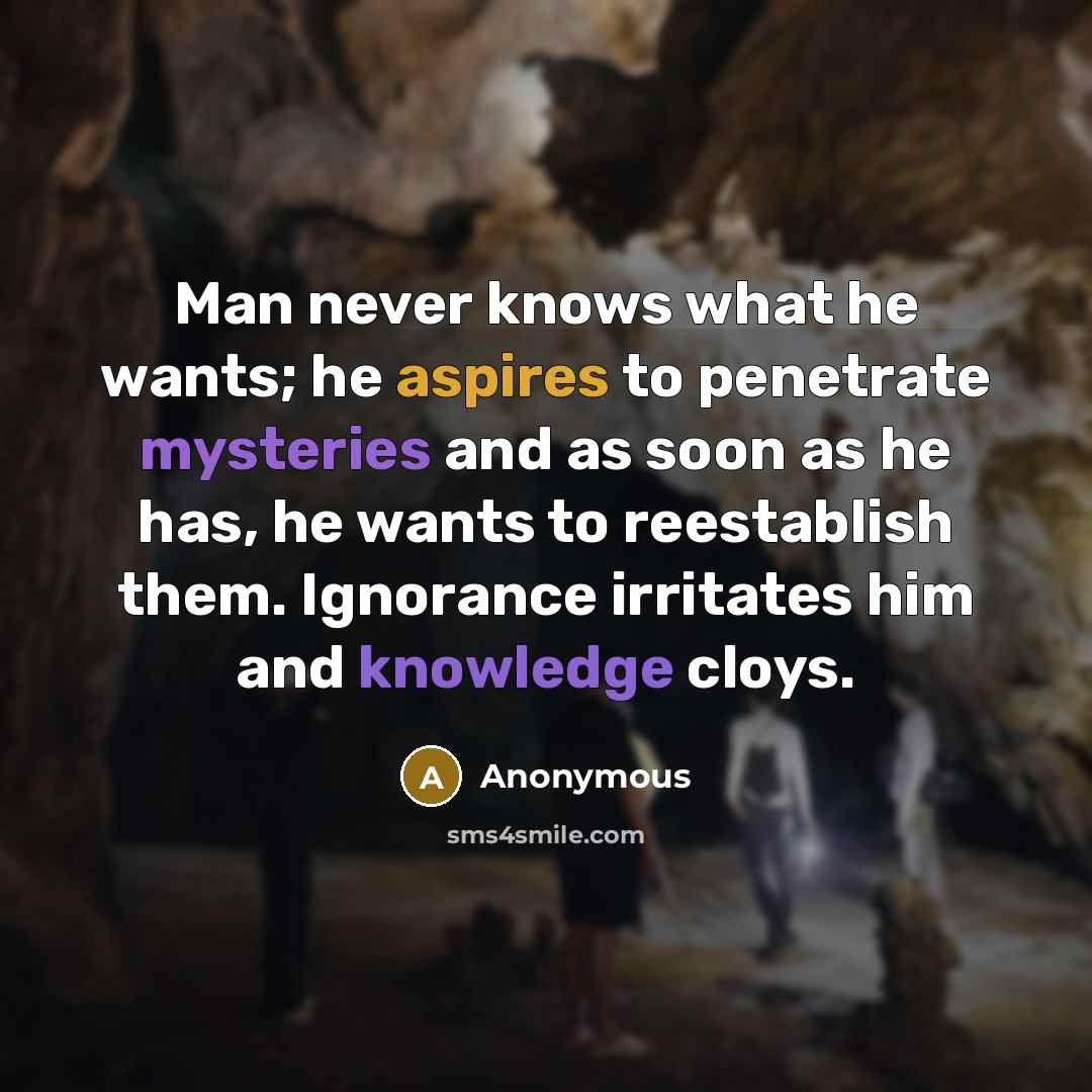 “Man never knows what he wants; he aspires to penetrate mysteries and as soon as he has, he wants to reestablish them. Ignorance irritates him and knowledge cloys.” quote by Anonymous