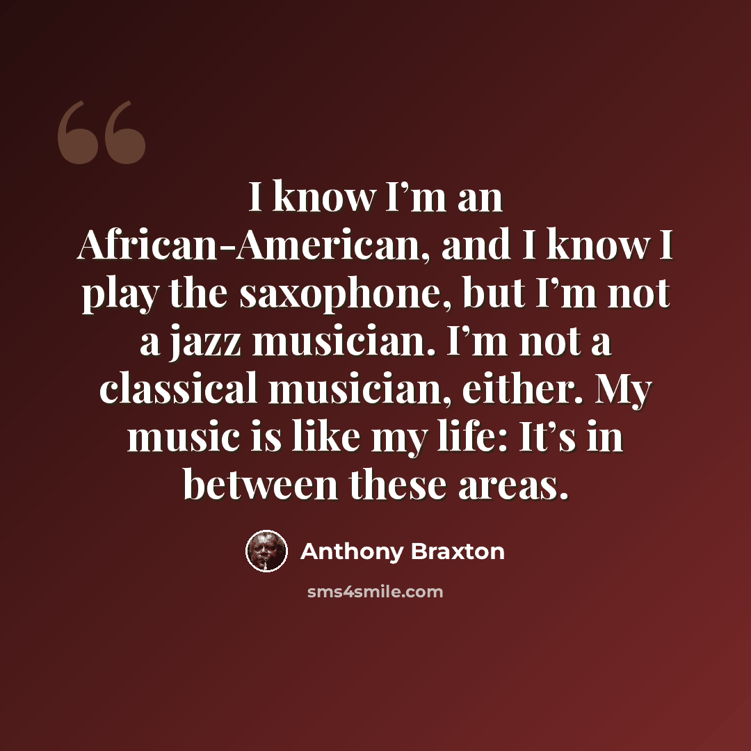 “I know I’m an African-American, and I know I play the saxophone, but I’m not a jazz musician. I’m not a classical musician, either. My music is like my life: It’s in between these areas.” quote by Anthony Braxton