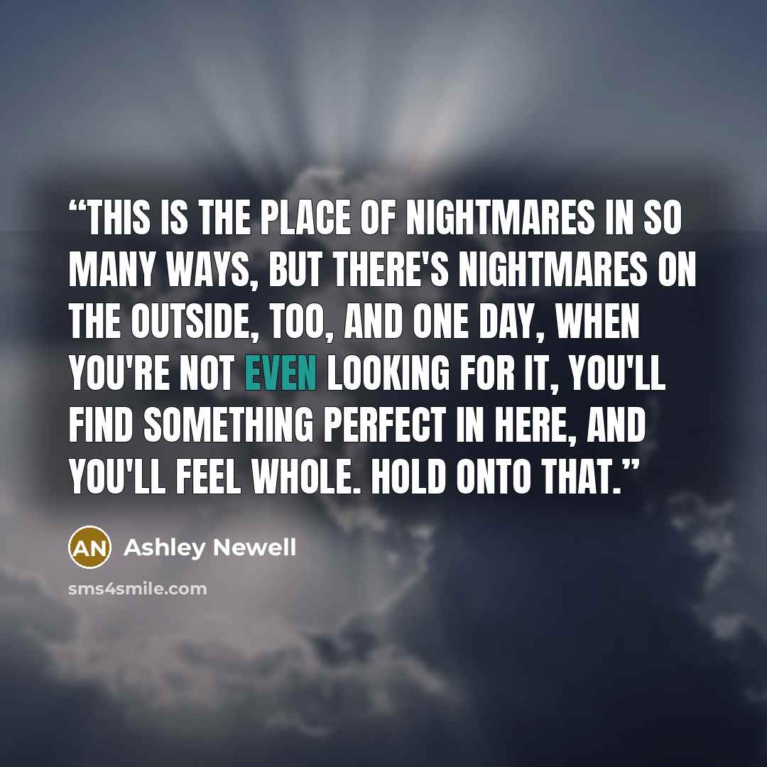 “This is the place of nightmares in so many ways, but there's nightmares on the outside, too, and one day, when you're not even looking for it, you'll find something perfect in here, and you'll feel whole. Hold onto that.” quote by Ashley Newell