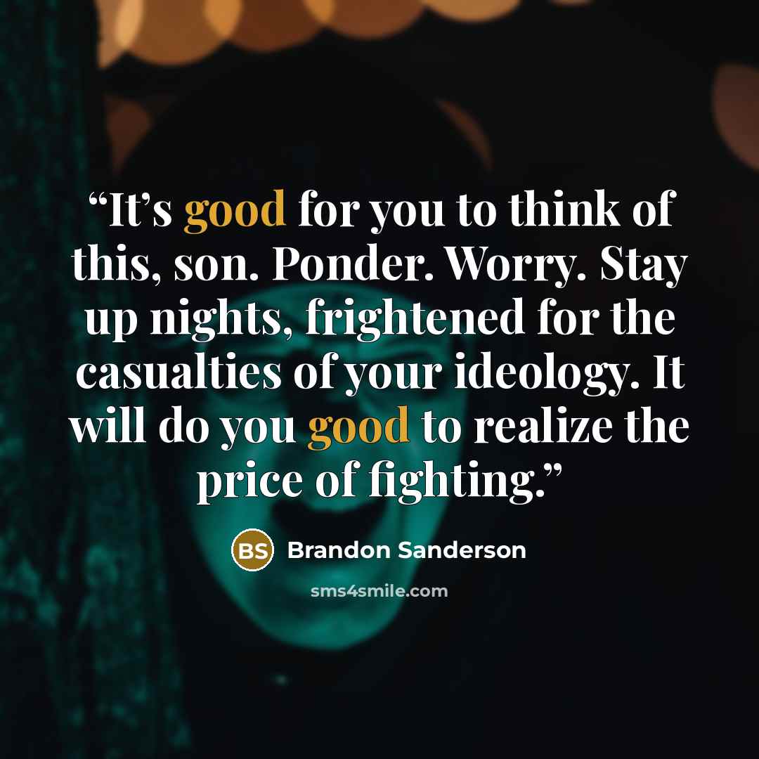 “It’s good for you to think of this, son. Ponder. Worry. Stay up nights, frightened for the casualties of your ideology. It will do you good to realize the price of fighting.” quote by Brandon Sanderson