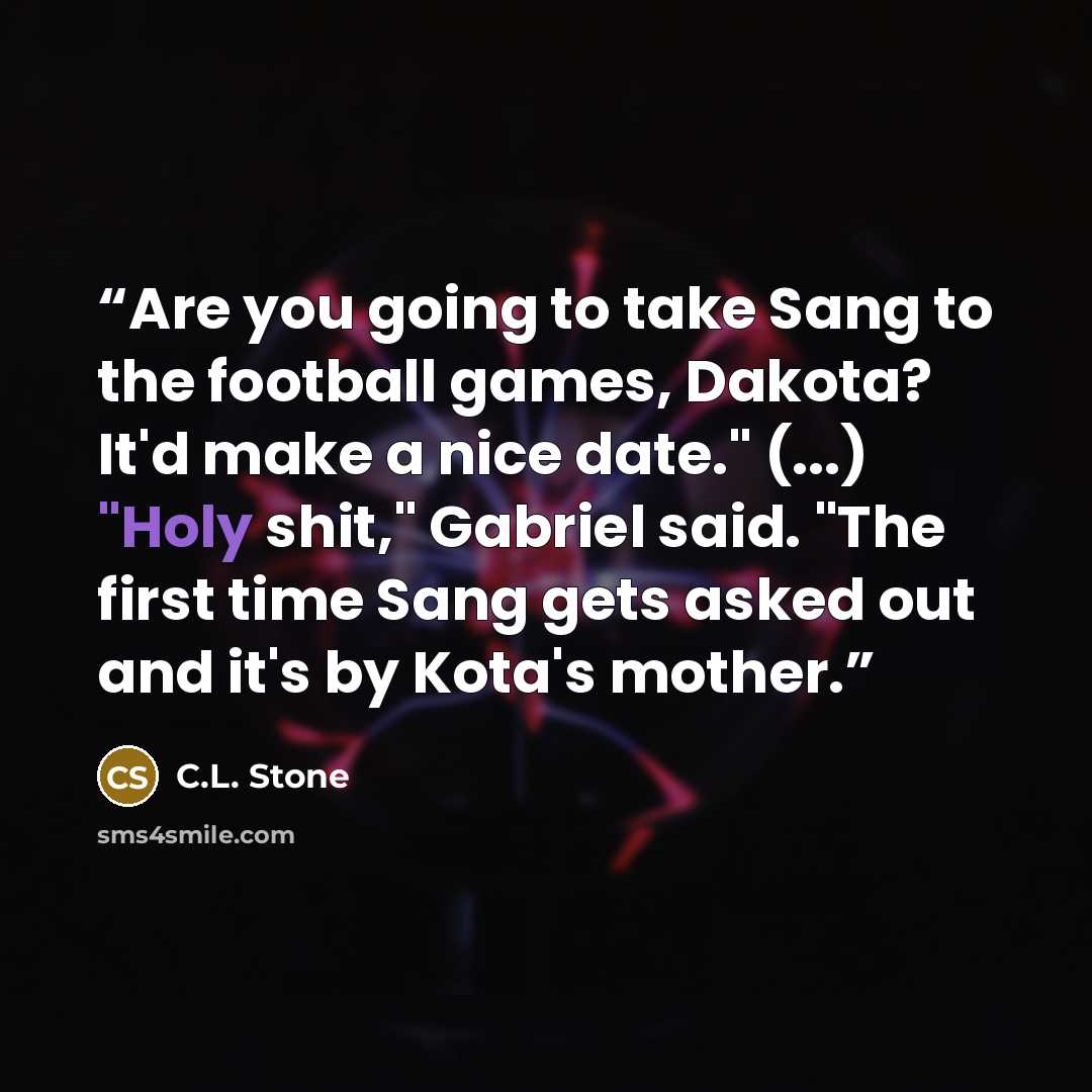 “Are you going to take Sang to the football games, Dakota? It'd make a nice date." (...) "Holy shit," Gabriel said. "The first time Sang gets asked out and it's by Kota's mother.” quote by C.L. Stone
