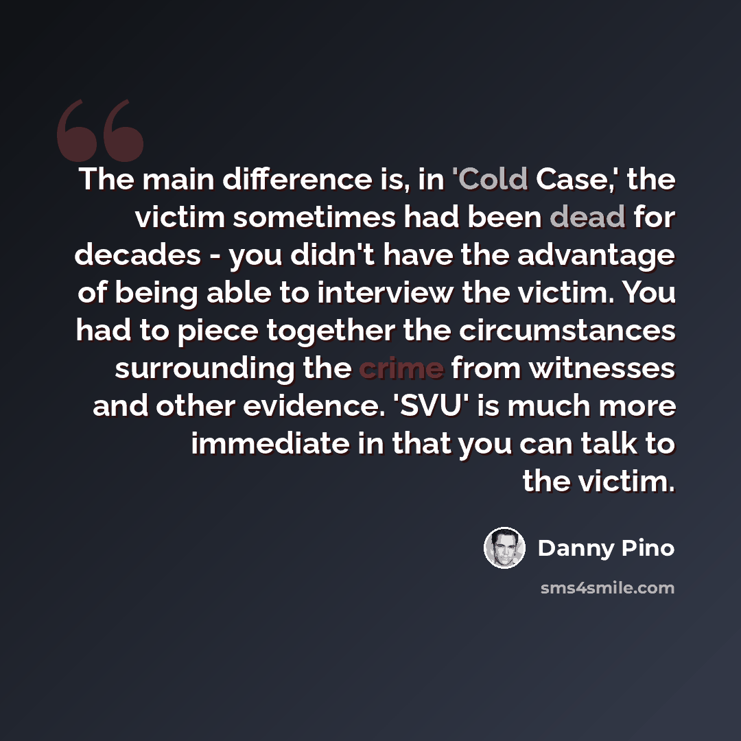 “The main difference is, in 'Cold Case,' the victim sometimes had been dead for decades - you didn't have the advantage of being able to interview the victim. You had to piece together the circumstances surrounding the crime from witnesses and other evidence. 'SVU' is much more immediate in that…” quote by Danny Pino