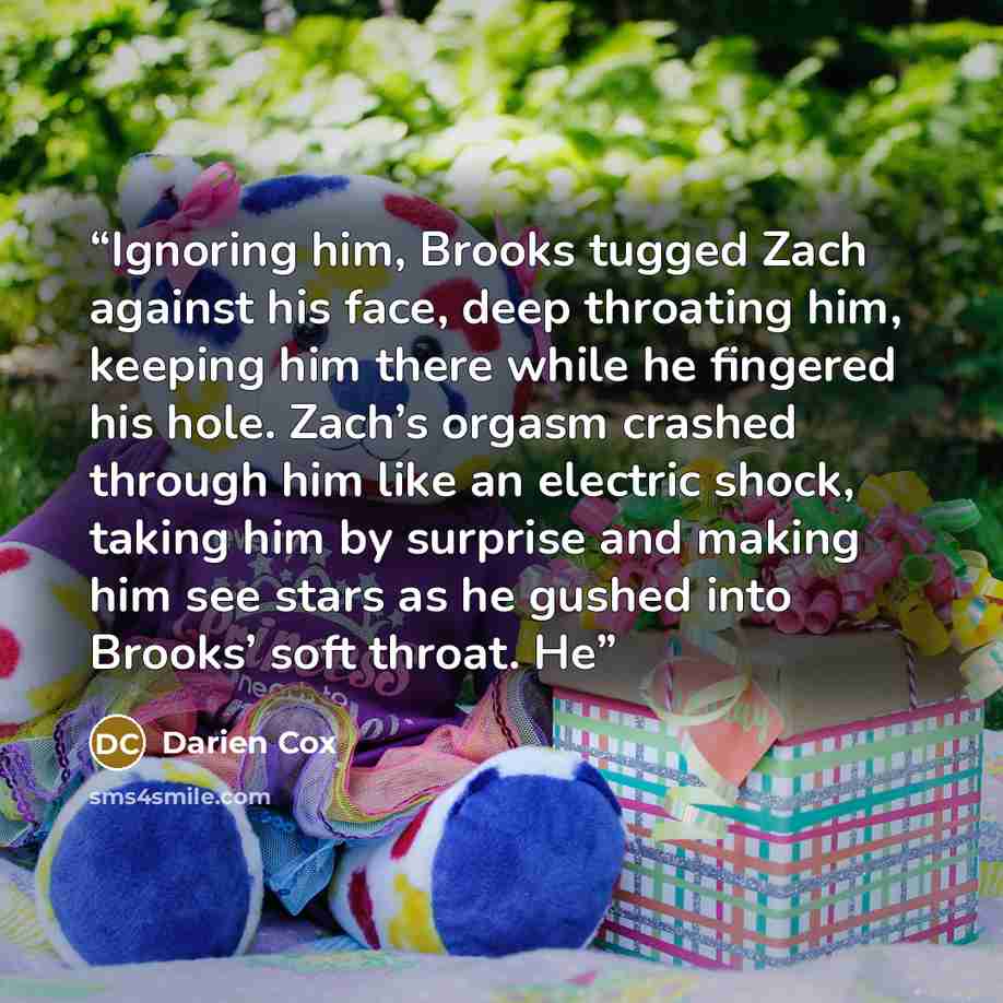 “Ignoring him, Brooks tugged Zach against his face, deep throating him, keeping him there while he fingered his hole. Zach’s orgasm crashed through him like an electric shock, taking him by surprise and making him see stars as he gushed into Brooks’ soft throat. He” quote by Darien Cox