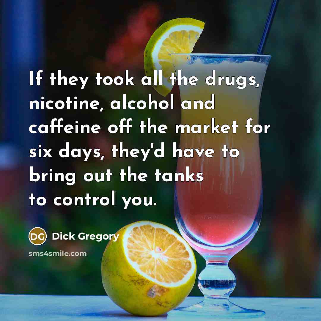 “If they took all the drugs, nicotine, alcohol and caffeine off the market for six days, they'd have to bring out the tanks to control you.” quote by Dick Gregory