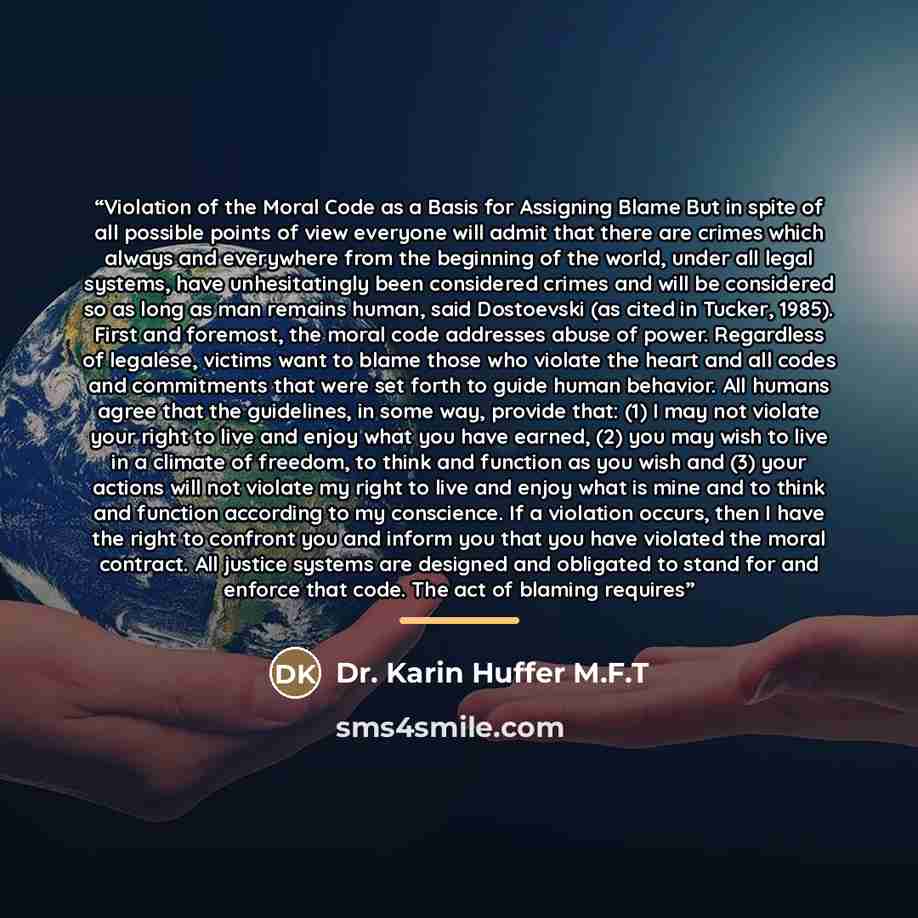 “Violation of the Moral Code as a Basis for Assigning Blame But in spite of all possible points of view everyone will admit that there are crimes which always and everywhere from the beginning of the world, under all legal systems, have unhesitatingly been considered crimes and will be considered…” quote by Dr. Karin Huffer M.F.T
