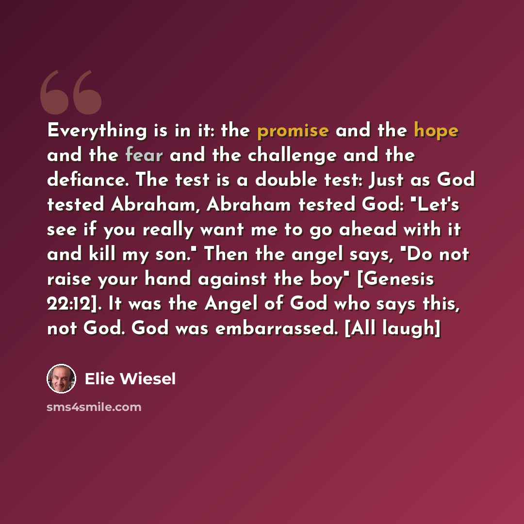 “Everything is in it: the promise and the hope and the fear and the challenge and the defiance. The test is a double test: Just as God tested Abraham, Abraham tested God: "Let's see if you really want me to go ahead with it and kill my son." Then the angel says, "Do not raise your hand against the…” quote by Elie Wiesel