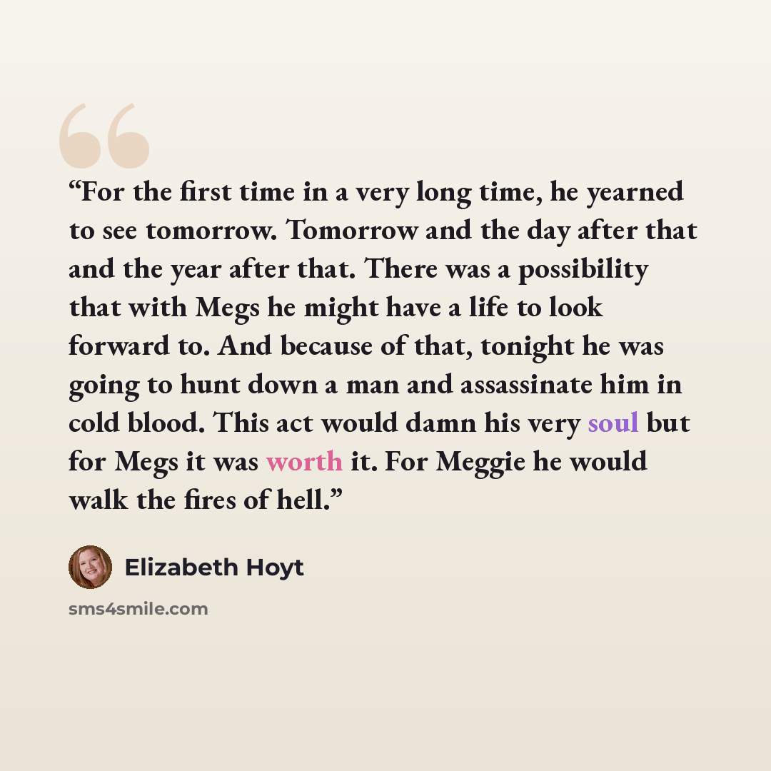 “For the first time in a very long time, he yearned to see tomorrow. Tomorrow and the day after that and the year after that. There was a possibility that with Megs he might have a life to look forward to. And because of that, tonight he was going to hunt down a man and assassinate him in cold…” quote by Elizabeth Hoyt