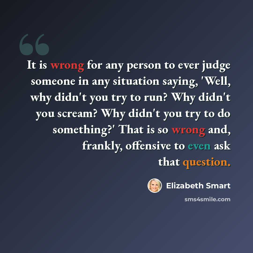 “It is wrong for any person to ever judge someone in any situation saying, 'Well, why didn't you try to run? Why didn't you scream? Why didn't you try to do something?' That is so wrong and, frankly, offensive to even ask that question.” quote by Elizabeth Smart