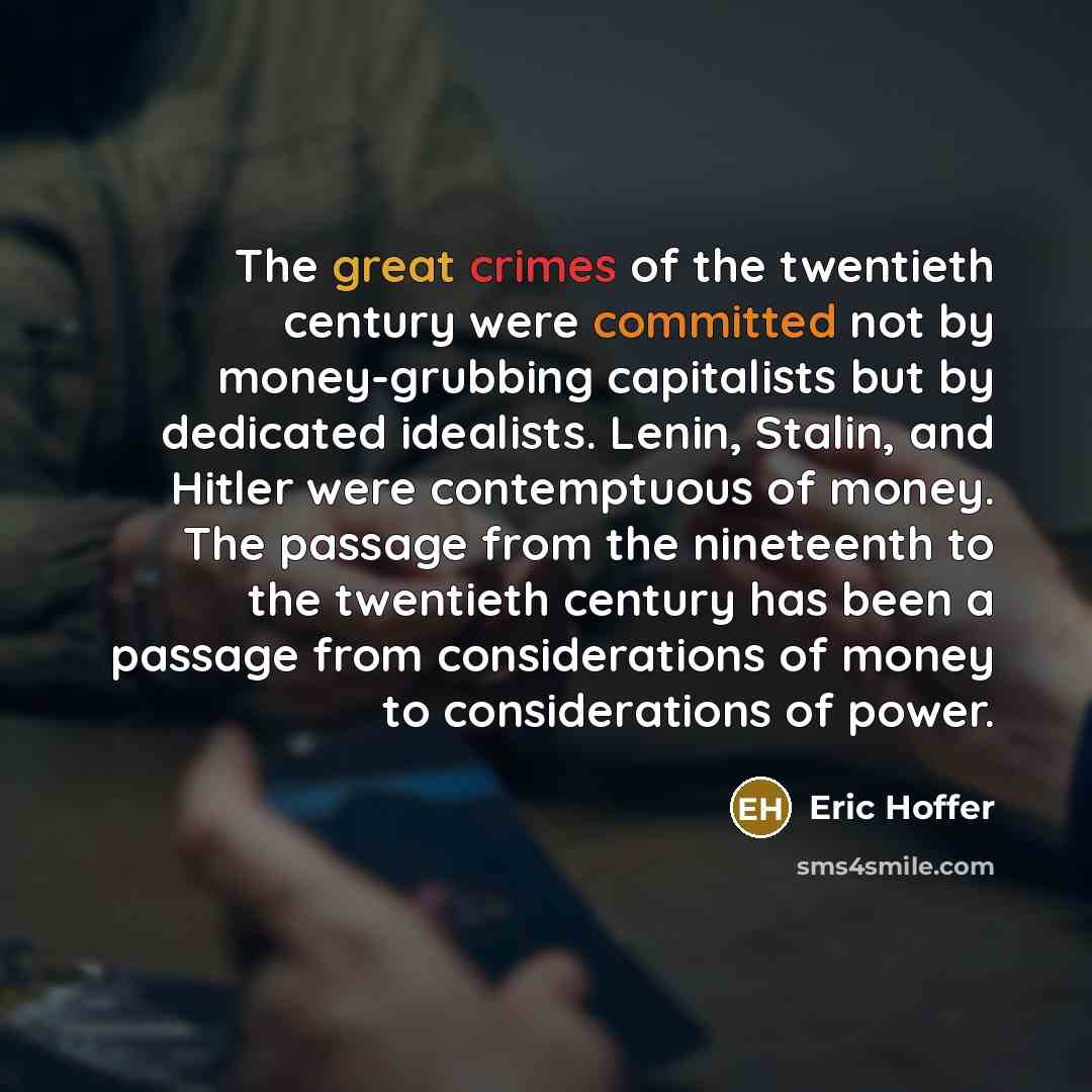“The great crimes of the twentieth century were committed not by money-grubbing capitalists but by dedicated idealists. Lenin, Stalin, and Hitler were contemptuous of money. The passage from the nineteenth to the twentieth century has been a passage from considerations of money to considerations of…” quote by Eric Hoffer