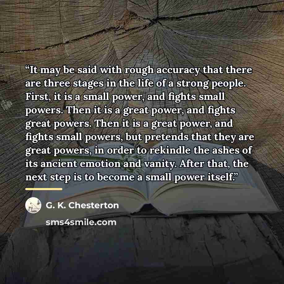 “It may be said with rough accuracy that there are three stages in the life of a strong people. First, it is a small power, and fights small powers. Then it is a great power, and fights great powers. Then it is a great power, and fights small powers, but pretends that they are great powers, in…” quote by G. K. Chesterton