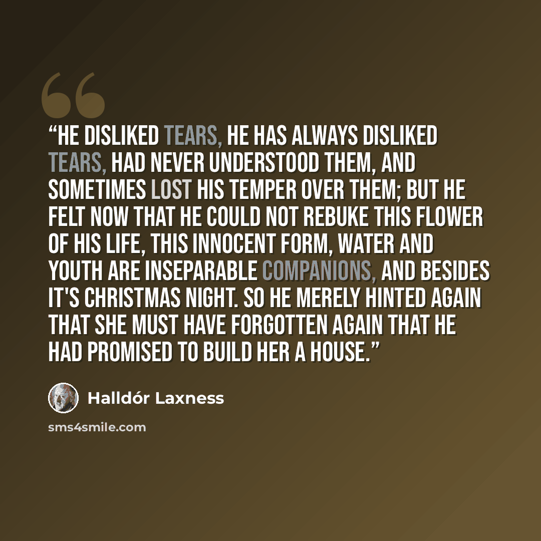 “He disliked tears, he has always disliked tears, had never understood them, and sometimes lost his temper over them; but he felt now that he could not rebuke this flower of his life, this innocent form, water and youth are inseparable companions, and besides it's Christmas night. So he merely…” quote by Halldór Laxness