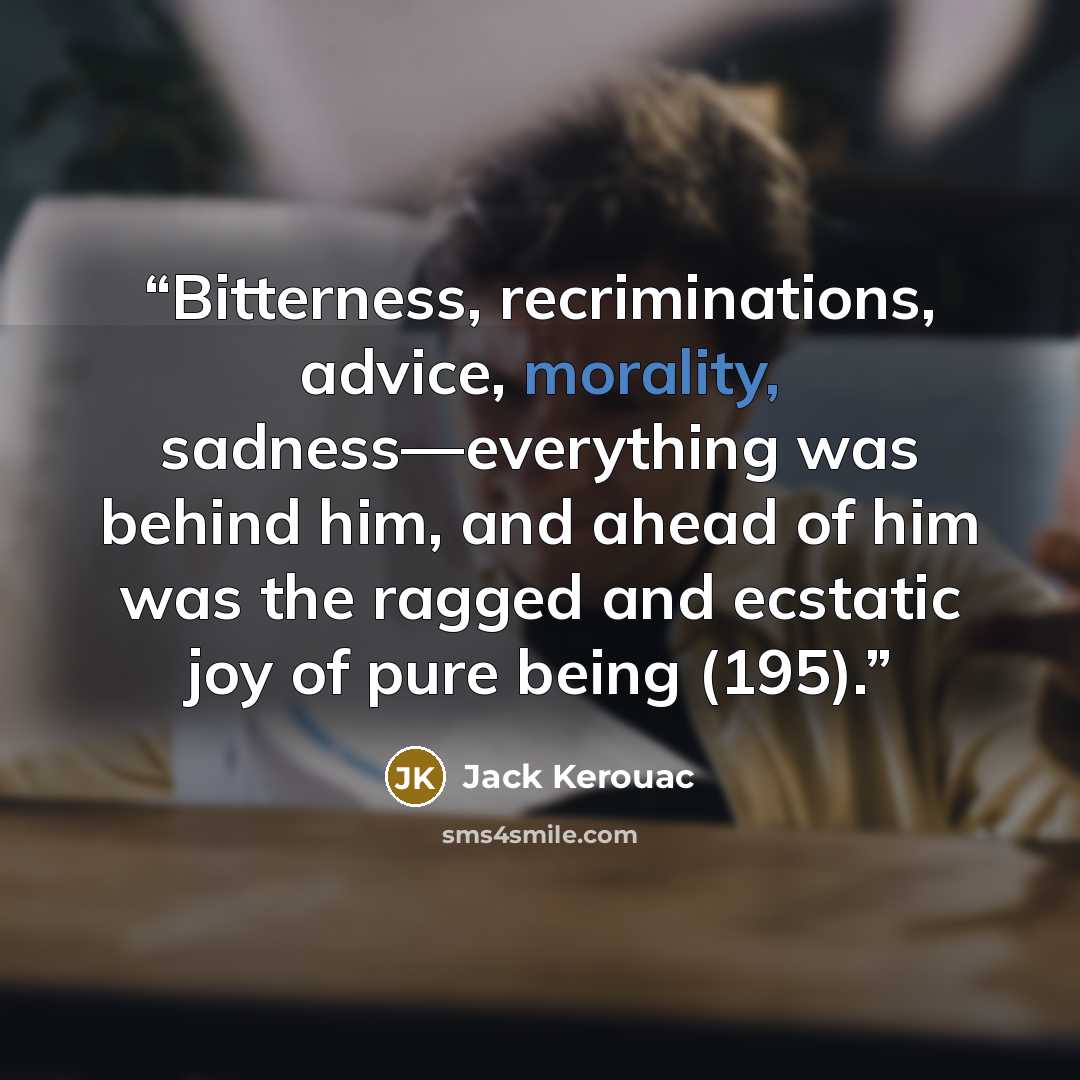 “Bitterness, recriminations, advice, morality, sadness—everything was behind him, and ahead of him was the ragged and ecstatic joy of pure being (195).” quote by Jack Kerouac