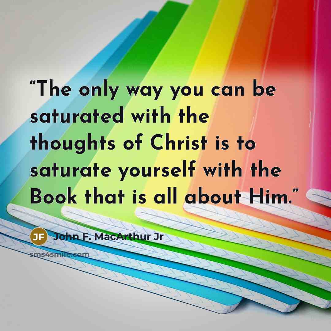 “The only way you can be saturated with the thoughts of Christ is to saturate yourself with the Book that is all about Him.” quote by John F. MacArthur Jr