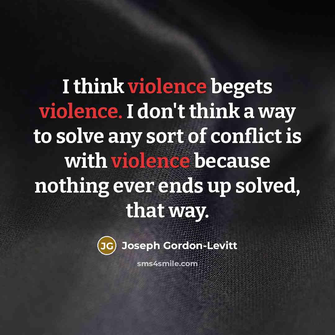 “I think violence begets violence. I don't think a way to solve any sort of conflict is with violence because nothing ever ends up solved, that way.” quote by Joseph Gordon-Levitt