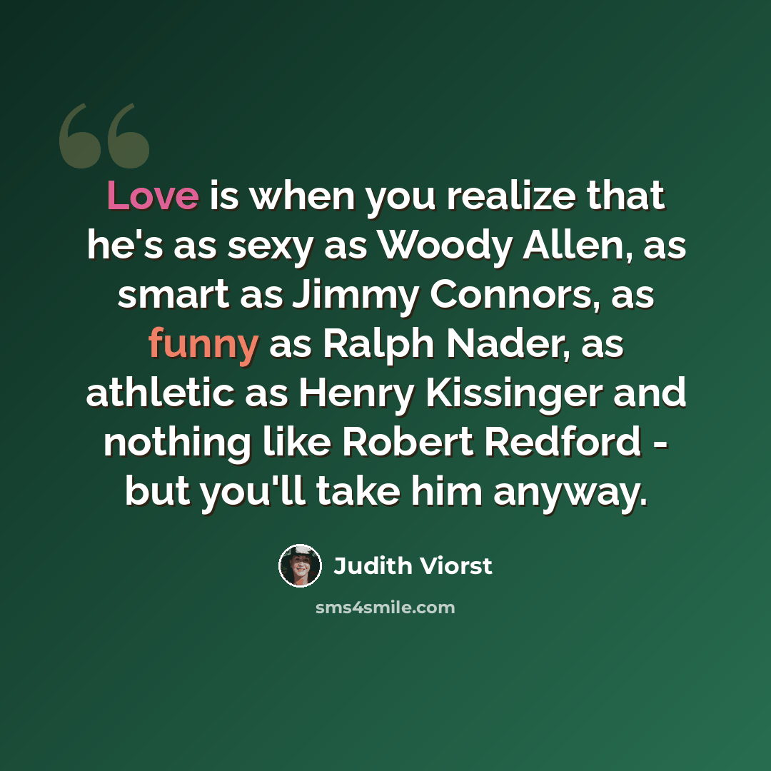 “Love is when you realize that he's as sexy as Woody Allen, as smart as Jimmy Connors, as funny as Ralph Nader, as athletic as Henry Kissinger and nothing like Robert Redford - but you'll take him anyway.” quote by Judith Viorst