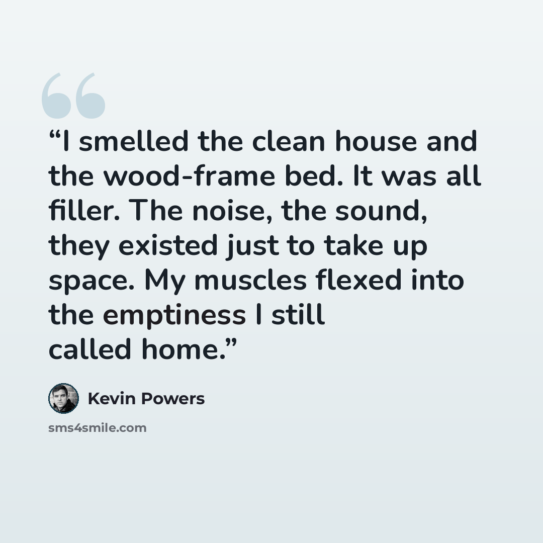 “I smelled the clean house and the wood-frame bed. It was all filler. The noise, the sound, they existed just to take up space. My muscles flexed into the emptiness I still called home.” quote by Kevin Powers