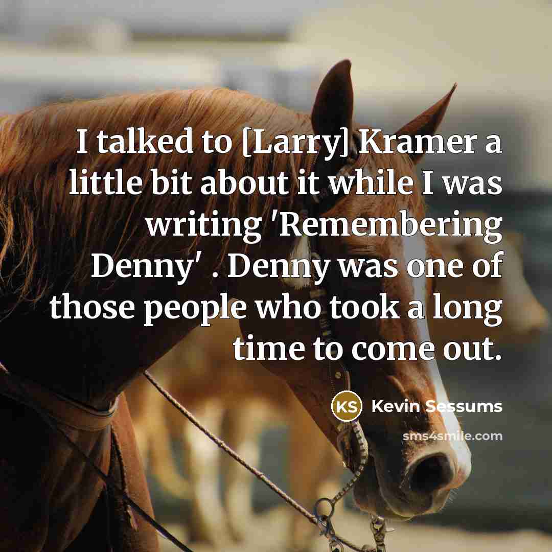 “I talked to [Larry] Kramer a little bit about it while I was writing 'Remembering Denny' . Denny was one of those people who took a long time to come out.” quote by Kevin Sessums