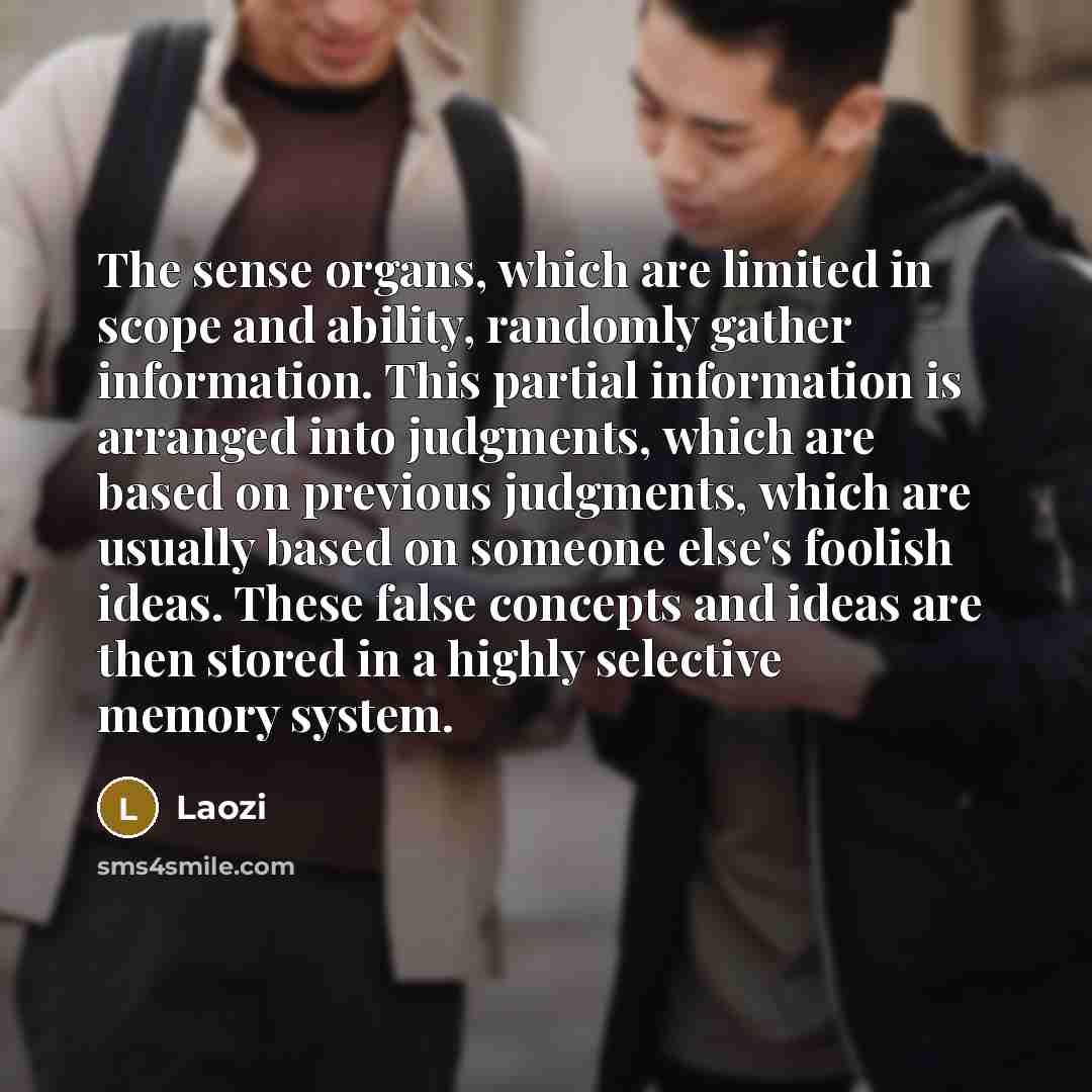 “The sense organs, which are limited in scope and ability, randomly gather information. This partial information is arranged into judgments, which are based on previous judgments, which are usually based on someone else's foolish ideas. These false concepts and ideas are then stored in a highly…” quote by Laozi