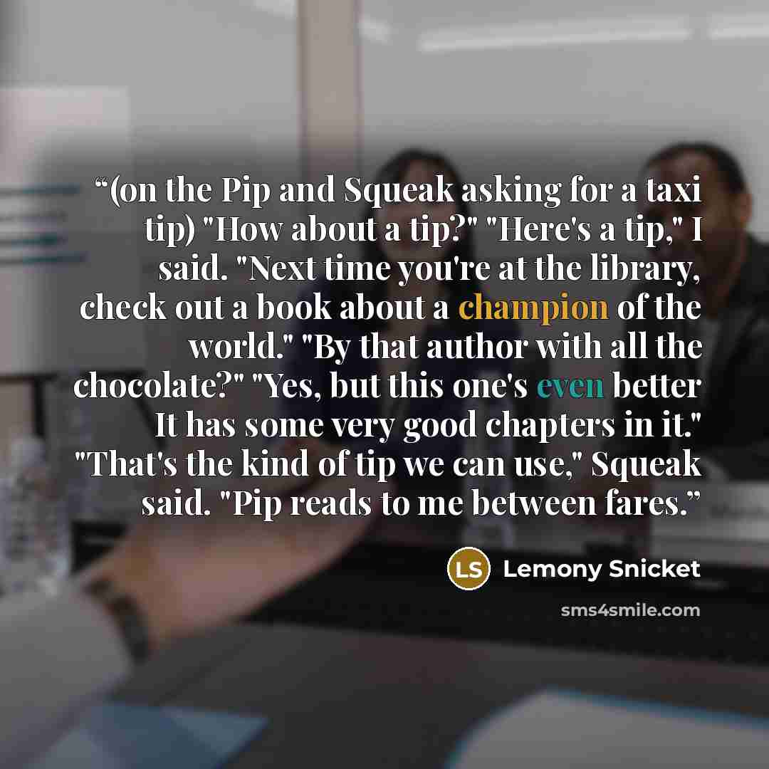 “(on the Pip and Squeak asking for a taxi tip) "How about a tip?" "Here's a tip," I said. "Next time you're at the library, check out a book about a champion of the world." "By that author with all the chocolate?" "Yes, but this one's even better It has some very good chapters in it." "That's the…” quote by Lemony Snicket