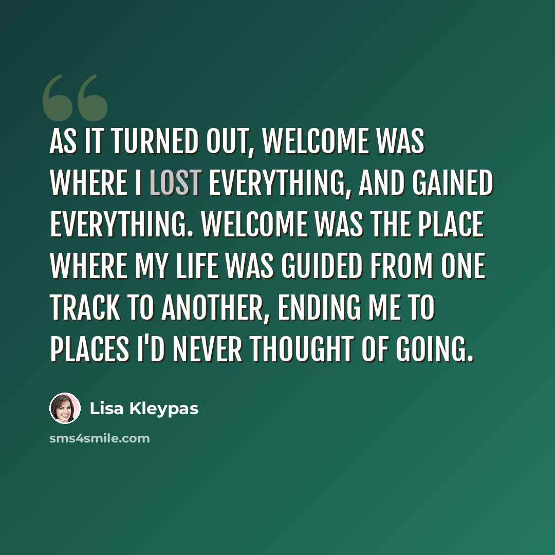 “As it turned out, Welcome was where I lost everything, and gained everything. Welcome was the place where my life was guided from one track to another, ending me to places I'd never thought of going.” quote by Lisa Kleypas