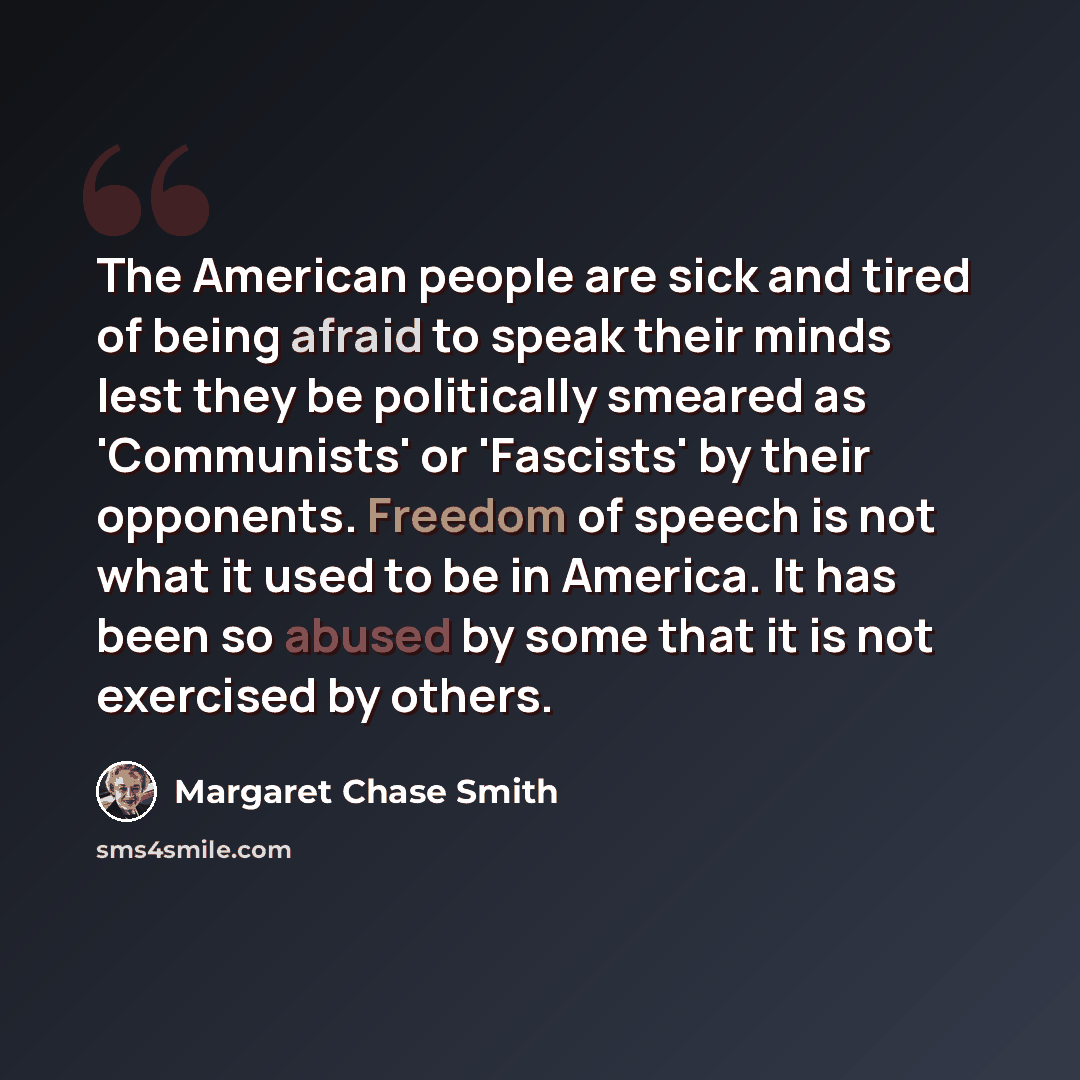 “The American people are sick and tired of being afraid to speak their minds lest they be politically smeared as 'Communists' or 'Fascists' by their opponents. Freedom of speech is not what it used to be in America. It has been so abused by some that it is not exercised by others.” quote by Margaret Chase Smith