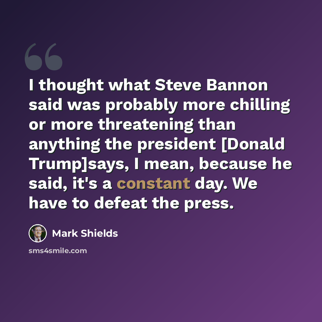“I thought what Steve Bannon said was probably more chilling or more threatening than anything the president [Donald Trump]says, I mean, because he said, it's a constant day. We have to defeat the press.” quote by Mark Shields