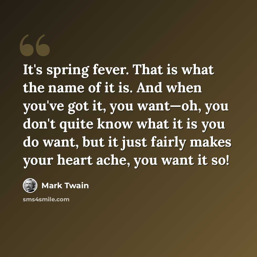 “It's spring fever. That is what the name of it is. And when you've got it, you want—oh, you don't quite know what it is you do want, but it just fairly makes your heart ache, you want it so!” quote by Mark Twain