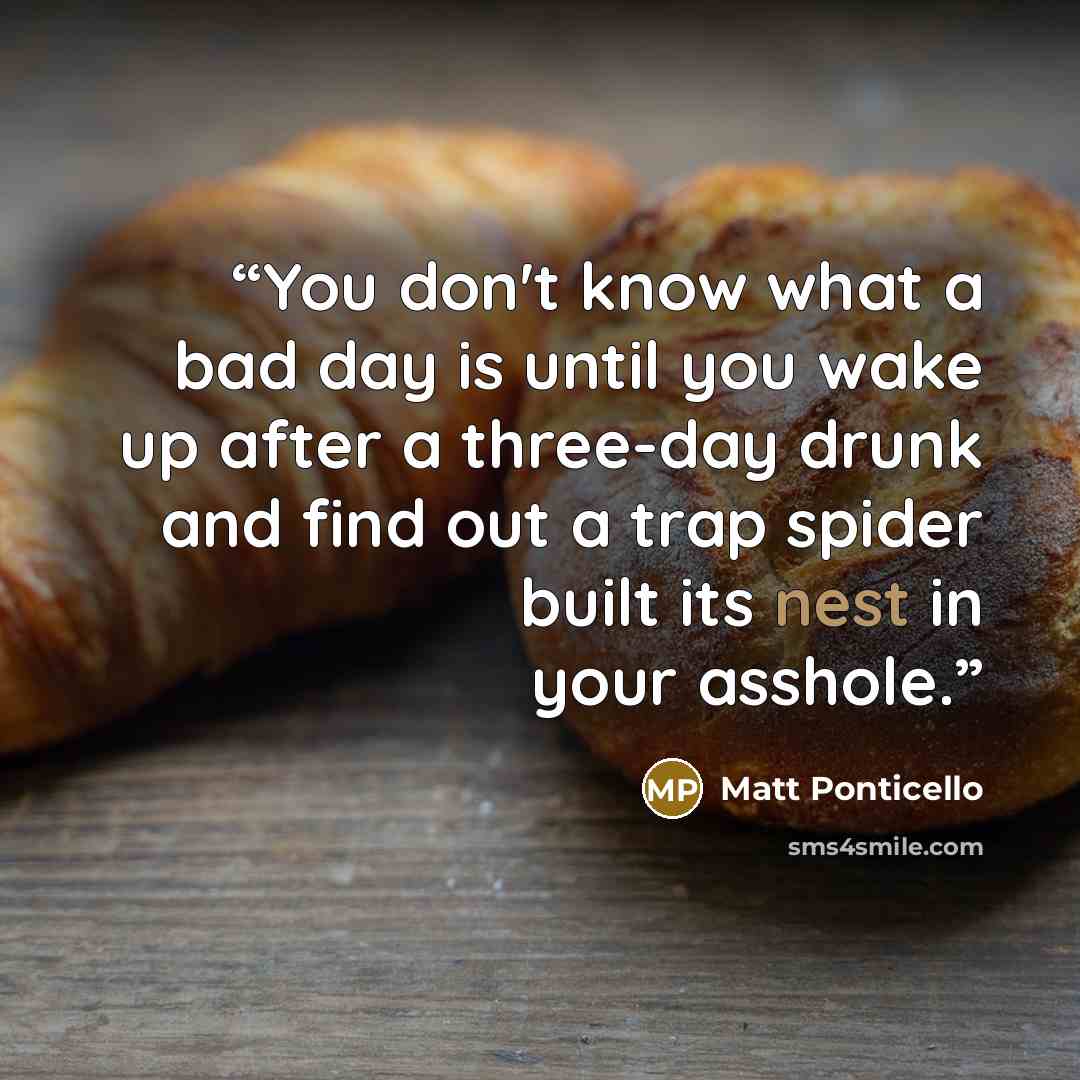 “You don't know what a bad day is until you wake up after a three-day drunk and find out a trap spider built its nest in your asshole.” quote by Matt Ponticello