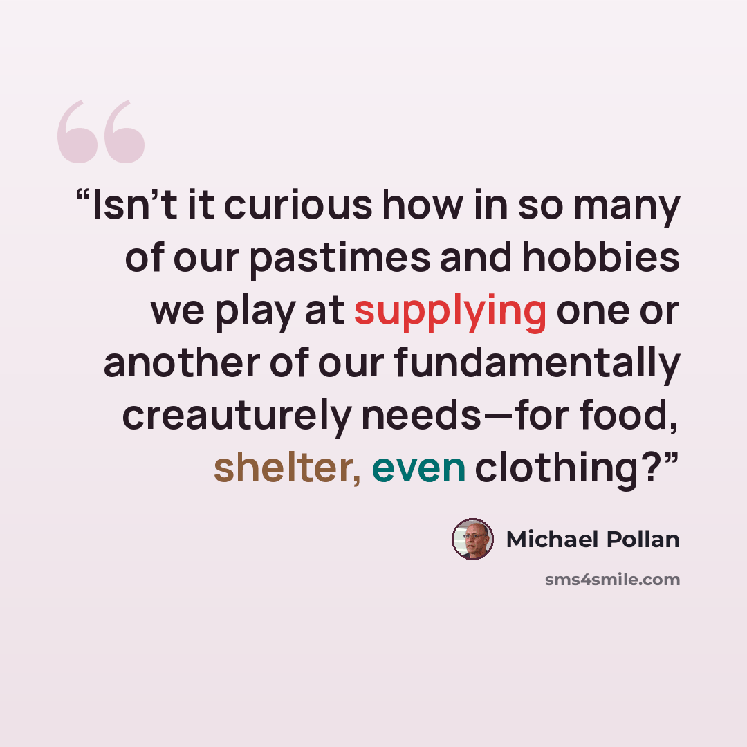“Isn’t it curious how in so many of our pastimes and hobbies we play at supplying one or another of our fundamentally creauturely needs—for food, shelter, even clothing?” quote by Michael Pollan