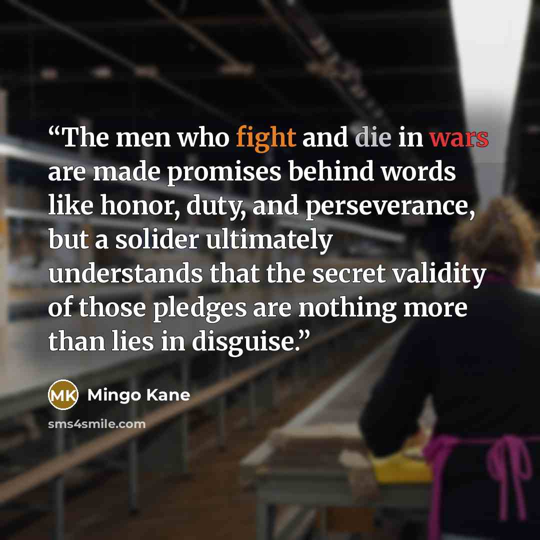 “The men who fight and die in wars are made promises behind words like honor, duty, and perseverance, but a solider ultimately understands that the secret validity of those pledges are nothing more than lies in disguise.” quote by Mingo Kane