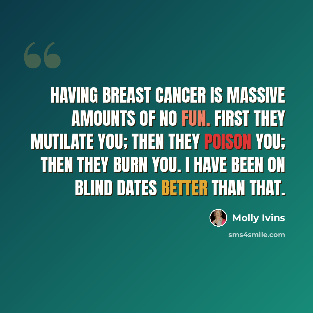 “Having breast cancer is massive amounts of no fun. First they mutilate you; then they poison you; then they burn you. I have been on blind dates better than that.” quote by Molly Ivins