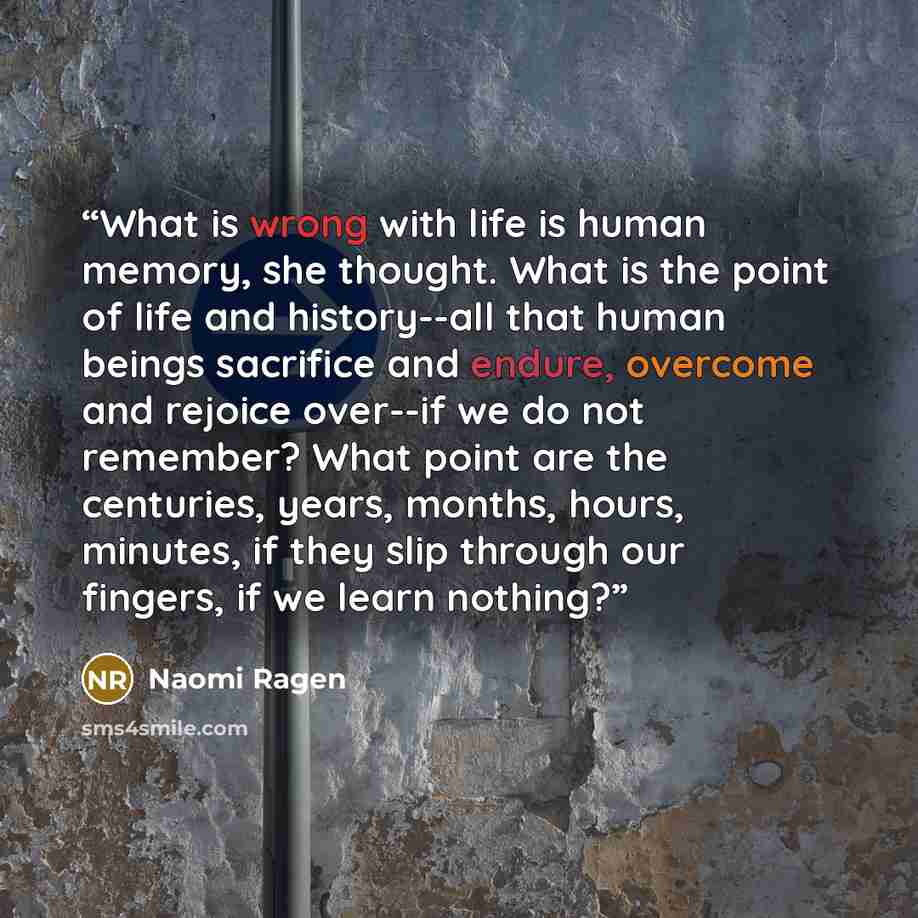 “What is wrong with life is human memory, she thought. What is the point of life and history--all that human beings sacrifice and endure, overcome and rejoice over--if we do not remember? What point are the centuries, years, months, hours, minutes, if they slip through our fingers, if we learn…” quote by Naomi Ragen