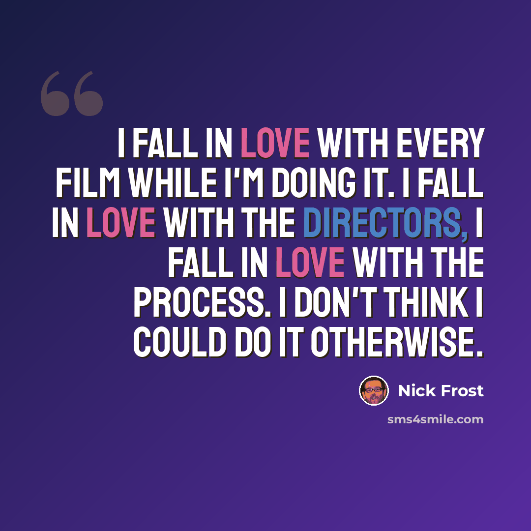 “I fall in love with every film while I'm doing it. I fall in love with the directors, I fall in love with the process. I don't think I could do it otherwise.” quote by Nick Frost
