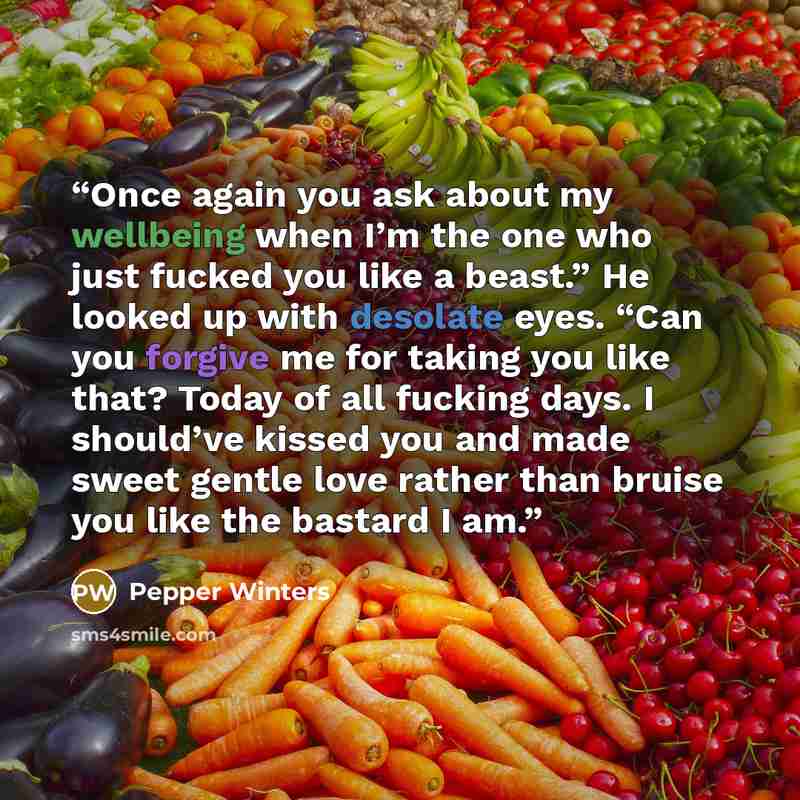 “Once again you ask about my wellbeing when I’m the one who just fucked you like a beast.” He looked up with desolate eyes. “Can you forgive me for taking you like that? Today of all fucking days. I should’ve kissed you and made sweet gentle love rather than bruise you like the bastard I am.” quote by Pepper Winters