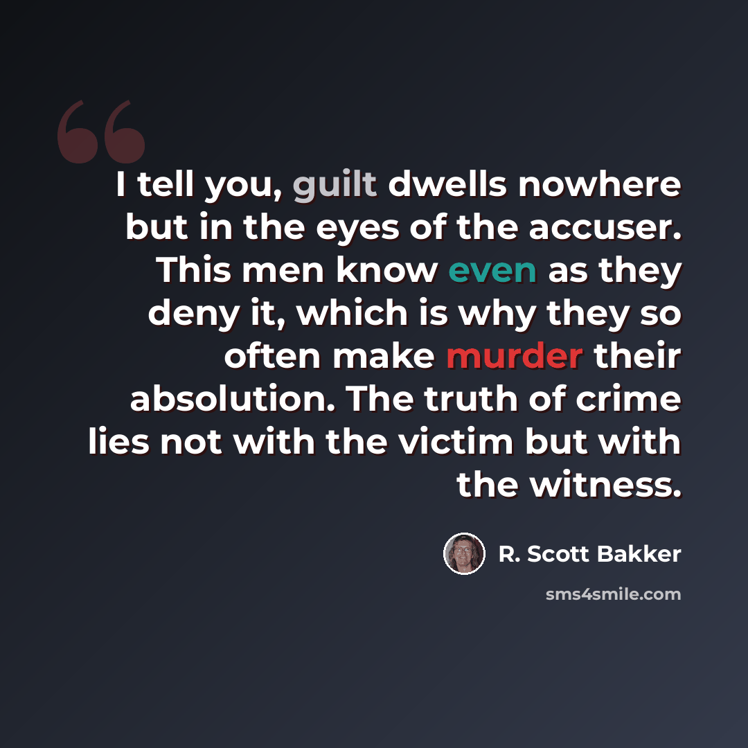 “I tell you, guilt dwells nowhere but in the eyes of the accuser. This men know even as they deny it, which is why they so often make murder their absolution. The truth of crime lies not with the victim but with the witness.” quote by R. Scott Bakker