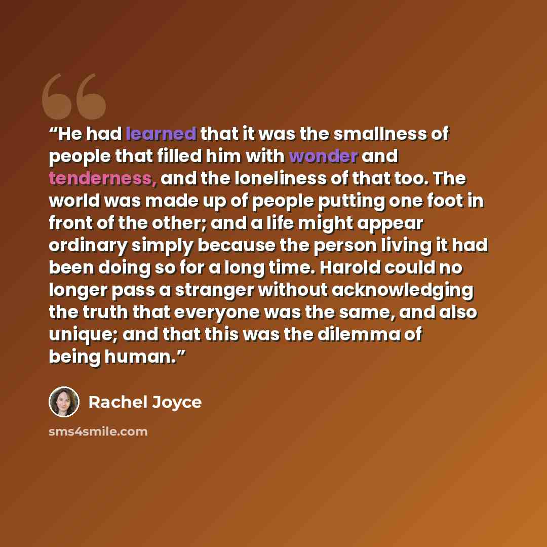 “He had learned that it was the smallness of people that filled him with wonder and tenderness, and the loneliness of that too. The world was made up of people putting one foot in front of the other; and a life might appear ordinary simply because the person living it had been doing so for a long…” quote by Rachel Joyce