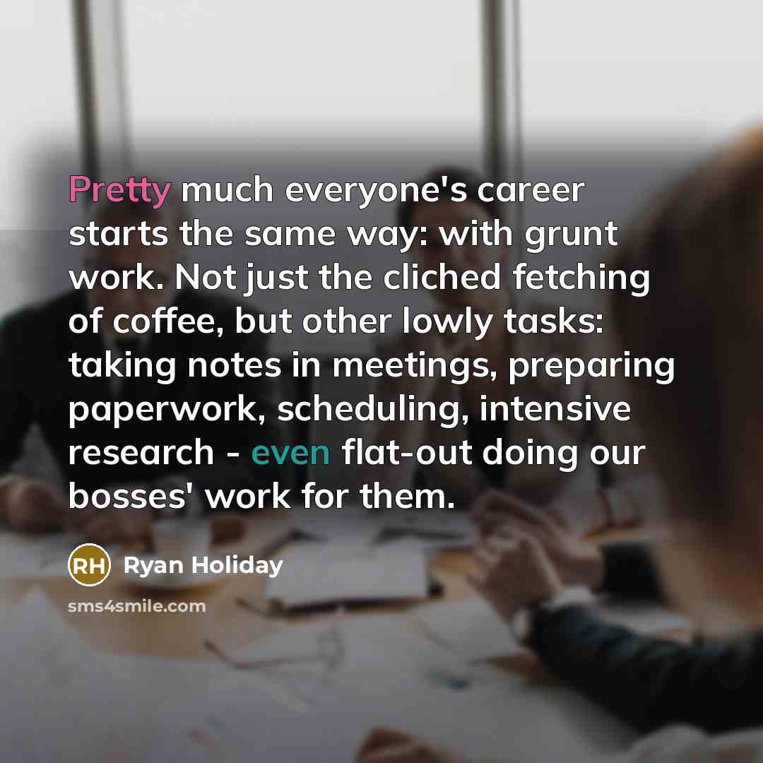 “Pretty much everyone's career starts the same way: with grunt work. Not just the cliched fetching of coffee, but other lowly tasks: taking notes in meetings, preparing paperwork, scheduling, intensive research - even flat-out doing our bosses' work for them.” quote by Ryan Holiday