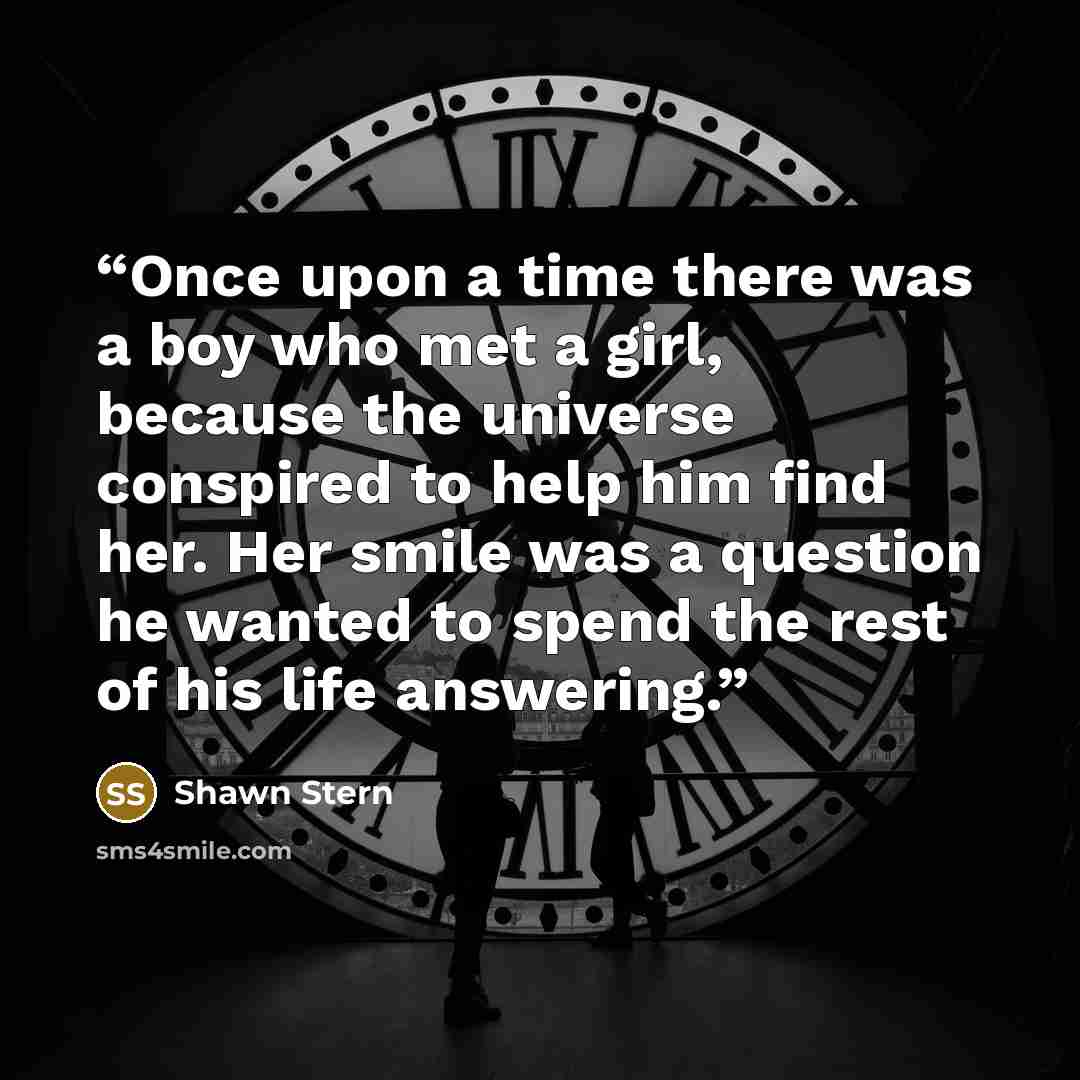 “Once upon a time there was a boy who met a girl, because the universe conspired to help him find her. Her smile was a question he wanted to spend the rest of his life answering.” quote by Shawn Stern