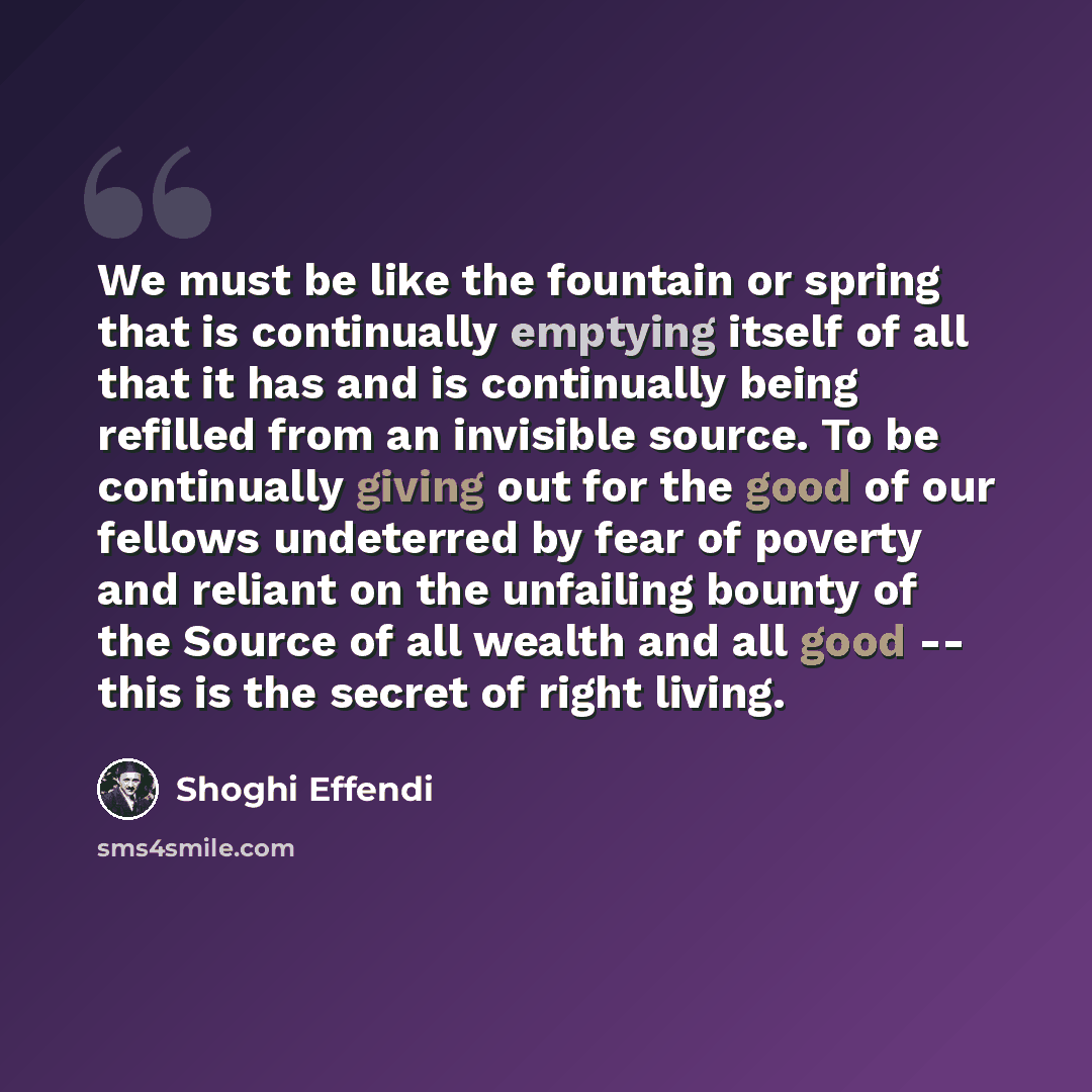 “We must be like the fountain or spring that is continually emptying itself of all that it has and is continually being refilled from an invisible source. To be continually giving out for the good of our fellows undeterred by fear of poverty and reliant on the unfailing bounty of the Source of all…” quote by Shoghi Effendi