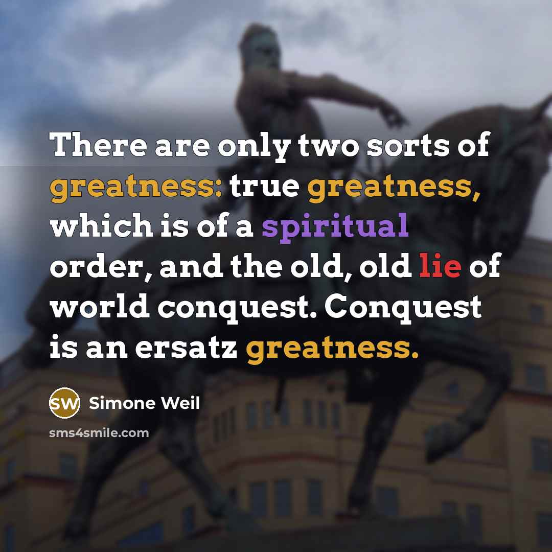 “There are only two sorts of greatness: true greatness, which is of a spiritual order, and the old, old lie of world conquest. Conquest is an ersatz greatness.” quote by Simone Weil
