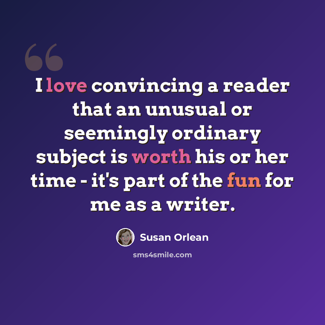 “I love convincing a reader that an unusual or seemingly ordinary subject is worth his or her time - it's part of the fun for me as a writer.” quote by Susan Orlean