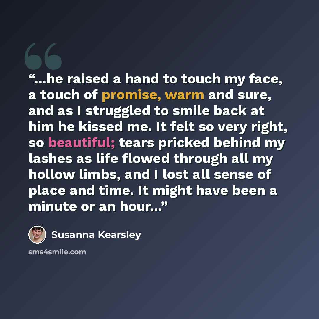 “...he raised a hand to touch my face, a touch of promise, warm and sure, and as I struggled to smile back at him he kissed me. It felt so very right, so beautiful; tears pricked behind my lashes as life flowed through all my hollow limbs, and I lost all sense of place and time. It might have been…” quote by Susanna Kearsley