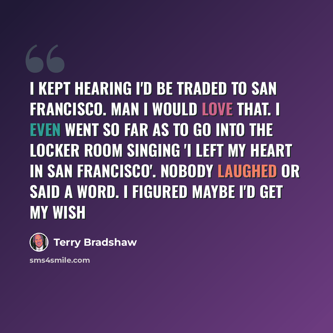 “I kept hearing I'd be traded to San Francisco. Man I would love that. I even went so far as to go into the locker room singing 'I left my heart in San Francisco'. Nobody laughed or said a word. I figured maybe I'd get my wish” quote by Terry Bradshaw
