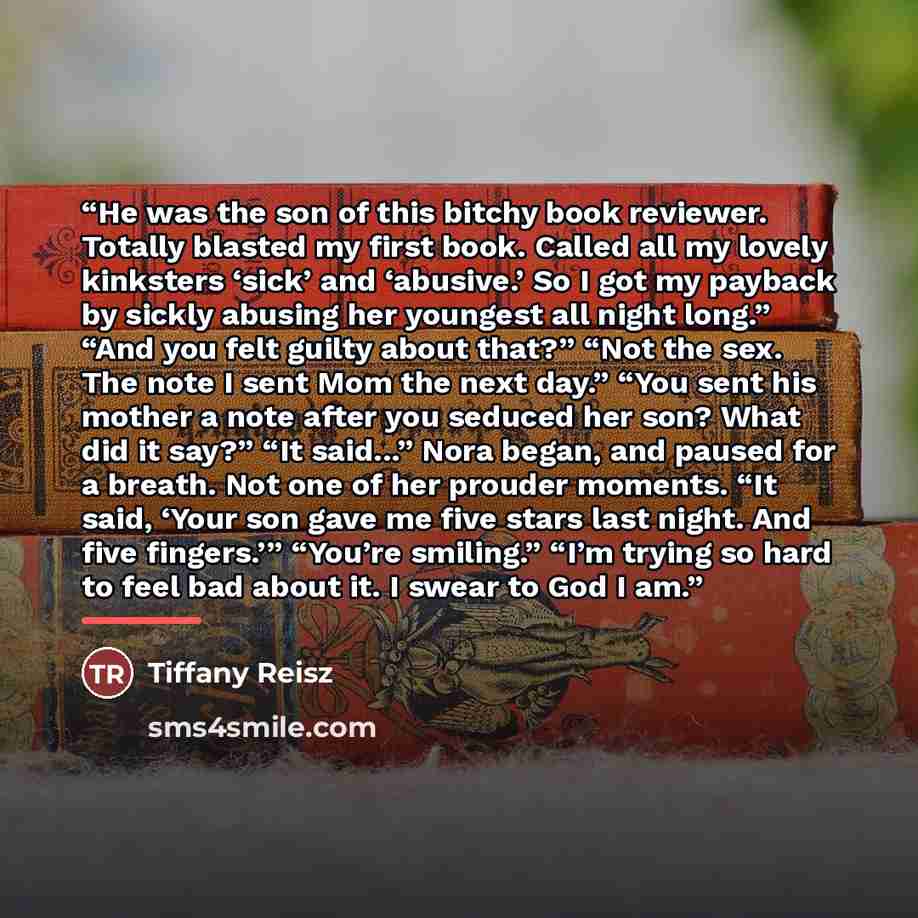 “He was the son of this bitchy book reviewer. Totally blasted my first book. Called all my lovely kinksters ‘sick’ and ‘abusive.’ So I got my payback by sickly abusing her youngest all night long.” “And you felt guilty about that?” “Not the sex. The note I sent Mom the next day.” “You sent his…” quote by Tiffany Reisz